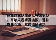 虎扑-燕赵鲸鲨队鏖战江畔黑豹队，高尔夫邀请赛击败，替补奇兵立功。高压逼抢成功(16年雪豹突击队出啥事了)